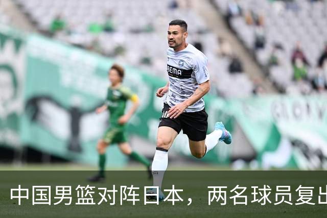 中国男篮对阵日本，两名球员复出，首发和轮换阵容将发生变化